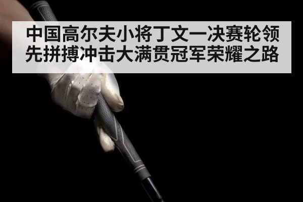 中国高尔夫小将丁文一决赛轮领先拼搏冲击大满贯冠军荣耀之路