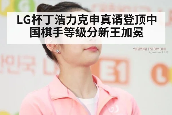 LG杯丁浩力克申真谞登顶中国棋手等级分新王加冕